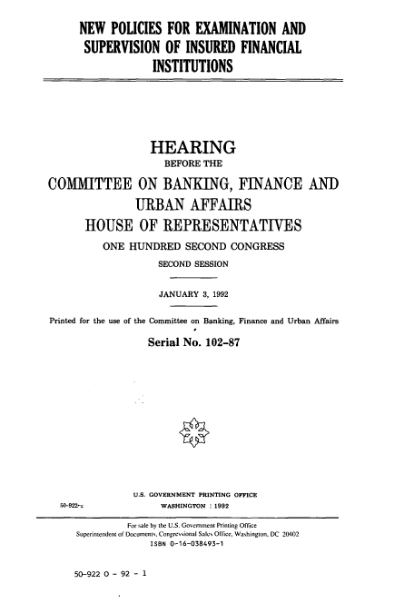 handle is hein.cbhear/cbhearings5998 and id is 1 raw text is: NEW POLICIES FOR EXAMINATION AND
SUPERVISION OF INSURED FINANCIAL
INSTITUTIONS

HEARING
BEFORE THE
COMMITTEE ON BANKING, FINANCE AND
URBAN AFFAIRS
HOUSE OF REPRESENTATIVES
ONE HUNDRED SECOND CONGRESS
SECOND SESSION
JANUARY 3, 1992
Printed for the use of the Committee on Banking, Finance and Urban Affairs
Serial No. 102-87

U.S. GOVERNMENT PRINTING OFFICE
WASHINGTON :1992

50-9221

50-922 0 - 92 - 1

For sale by the U.S. Government Printing Office
Superintendent of Documents, Congressional Sales Office, Washington, DC 20402
ISBN 0-16-038493-1


