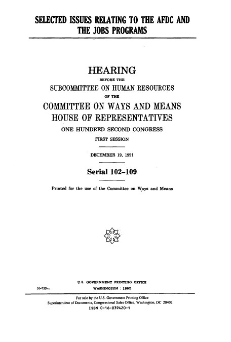 handle is hein.cbhear/cbhearings6007 and id is 1 raw text is: SELECTED ISSUES RELATING TO THE AFDC AND
THE JOBS PROGRAMS
HEARING
BEFORE THE
SUBCOMMITTEE ON HUMAN RESOURCES
OF THE
COMMITTEE ON WAYS AND MEANS
HOUSE OF REPRESENTATIVES
ONE HUNDRED SECOND CONGRESS
FIRST SESSION
DECEMBER 19, 1991
Serial 102-109
Printed for the use of the Committee on Ways and Means
U.S. GOVERNMENT PRINTING OFFICE
55-733=               WASHINGTON : 1992
For sale by the U.S. Government Printing Office
Superintendent of Documents, Congressional Sales Office, Washington, DC 20402
ISBN 0-16-039420-1


