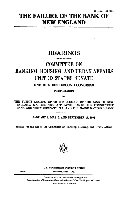 handle is hein.cbhear/cbhearings6033 and id is 1 raw text is: S. HRG. 102-354
THE FAILURE OF THE BANK OF
NEW ENGLAND

HEARINGS
BEFORE THE
COMMITTEE ON
BANKING, HOUSING, AND URBAN AFFAIRS
UNITED STATES SENATE
ONE HUNDRED SECOND CONGRESS
FIRST SESSION
ON
THE EVENTS LEADING UP TO THE CLOSURE OF THE BANK OF NEW
ENGLAND, N.A. AND TWO AFFILIATED BANKS: THE CONNECTICUT
BANK AND TRUST COMPANY, N.A. AND THE MAINE NATIONAL BANK
JANUARY 9, MAY 6, AND SEPTEMBER 19, 1991
Printed for the use of the Committee on Banking, Housing, and Urban Affairs

U.S. GOVERNMENT PRINTING OFFICE
WASHINGTON : 1991

40-854

For sale by the U.S. Government Printing Office
Superintendent of Documents, Congressional Sales Office, Washington, DC 20402
ISBN 0-16-037167-8


