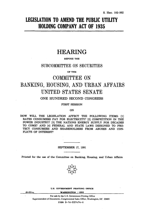 handle is hein.cbhear/cbhearings6037 and id is 1 raw text is: S. HRG. 102-362

LEGISLATION TO AMEND THE PUBLIC UTILITY
HOLDING COMPANY ACT OF 1935

HEARING
BEFORE THE
SUBCOMMITTEE ON SECURITIES
OF THE
COMMITTEE ON
BANKING, HOUSING, AND URBAN AFFAIRS
UNITED STATES SENATE
ONE HUNDRED SECOND CONGRESS
FIRST SESSION
ON
HOW WILL THE LEGISLATION AFFECT THE FOLLOWING ITEMS: [1]
RATES CONSUMERS PAY FOR ELECTRICITY? [2] COMPETITION IN THE
POWER INDUSTRY? [3] THE NATIONS ENERGY SUPPLY FOR DECADES
TO COME? AND [4] FEDERAL AND STATE LAWS DESIGNED TO PRO-
TECT CONSUMERS AND SHAREHOLDERS FROM ABUSES AND CON-
FLICTS OF INTEREST?

SEPTEMBER 17, 1991
Printed for the use of the Committee on Banking, Housing, and Urban Affairs
U.S. GOVERNMENT PRINTING OFFICE

49-9'70 a

WmaqASHNTN : 192

For sale by the U.S. Government Printing Office
Superintendent of Documents, Congressional Sales Office, Washington, DC 20402
ISBN 0-16-037474-X


