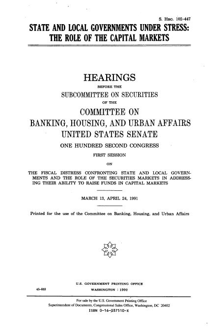 handle is hein.cbhear/cbhearings6038 and id is 1 raw text is: S. HRG. 102-447
STATE AND LOCAL GOVERNMENTS UNDER STRESS:
THE ROLE OF THE CAPITAL MARKETS

HEARINGS
BEFORE THE
SUBCOMMITTEE ON SECURITIES
OF THE
COMMITTEE ON
BANKING, HOUSING, AND URBAN AFFAIRS
UNITED STATES SENATE
ONE HUNDRED SECOND CONGRESS
FIRST SESSION
ON
THE FISCAL DISTRESS CONFRONTING STATE AND LOCAL GOVERN-
MENTS AND THE ROLE OF THE SECURITIES MARKETS IN ADDRESS-
ING THEIR ABILITY TO RAISE FUNDS IN CAPITAL MARKETS
MARCH 13, APRIL 24, 1991
Printed for the use of the Committee on Banking, Housing, and Urban Affairs
U.S. GOVERNMENT PRINTING OFFICE

45-833

WASHINGTON : 1992

For sale by the U.S. Government Printing Office
Superintendent of Documents, Congressional Sales Office, Washington, DC 20402
ISBN 0-16-037510-X


