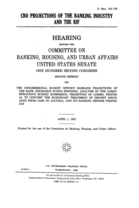 handle is hein.cbhear/cbhearings6043 and id is 1 raw text is: S. HRG. 102-758

CBO PROJECTIONS OF THE BANKING INDUSTRY
AND THE BIF
HEARING
BEFORE THE
COMMITTEE ON
BANKING, HOUSING, AND URBAN AFFAIRS
UNITED STATES SENATE
ONE HUNDRED SECOND CONGRESS
SECOND SESSION
ON
THE CONGRESSIONAL BUDGET OFFICE'S BASELINE PROJECTIONS OF
THE BANK INSURANCE FUND'S SPENDING, ANALYSIS OF THE ADMIN-
ISTRATION'S BUDGET SUBMISSION, PROJECTION OF LOSSES, PROPOS-
AL TO CONVERT THE BUDGETARY TREATMENT OF DEPOSIT INSUR-
ANCE FROM CASH TO ACCURAL, AND ITS BANKING REFORM PROPOS-
ALS

APRIL 1, 1992
Printed for the use of the Committee on Banking, Housing, and Urban Affairs

54-619 =

U.S. GOVERNMENT PRINTING OFFICE
WASHINGTON : 1992

For sale by the U.S. Government Printing Office
Superintendent of Documents, Congressional Sales Office, Washington, DC 20402
ISBN 0-16-039651-4


