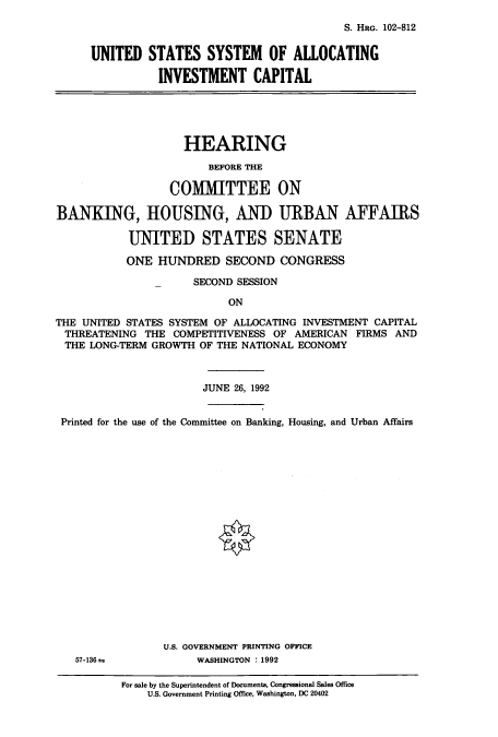 handle is hein.cbhear/cbhearings6045 and id is 1 raw text is: S. HRG. 102-812
UNITED STATES SYSTEM OF ALLOCATING
INVESTMENT CAPITAL
HEARING
BEFORE THE
COMMITTEE ON
BANKING, HOUSING, AND URBAN AFFAIRS
UNITED STATES SENATE
ONE HUNDRED SECOND CONGRESS
SECOND SESSION
ON
THE UNITED STATES SYSTEM OF ALLOCATING INVESTMENT CAPITAL
THREATENING THE COMPETITIVENESS OF AMERICAN FIRMS AND
THE LONG-TERM GROWTH OF THE NATIONAL ECONOMY
JUNE 26, 1992
Printed for the use of the Committee on Banking, Housing, and Urban Affairs

57-136 =

U.S. GOVERNMENT PRINTING OFFICE
WASHINGTON :1992

For sale by the Superintendent of Documents, Congressional Sales Office
U.S. Government Printing Office, Washington, DC 20402


