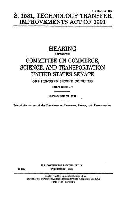 handle is hein.cbhear/cbhearings6049 and id is 1 raw text is: S. Hao. 102-489
S. 1581, TECHNOLOGY TRANSFER
IMPROVEMENTS ACT OF 1991

HEARING
BEFORE THE
COMMITTEE ON COMMERCE,
SCIENCE, AND TRANSPORTATION
UNITED STATES SENATE
ONE HUNDRED SECOND CONGRESS
FIRST SESSION
SEPTEMBER 13, 1991
Printed for the use of the Committee on Commerce, Science, and Transportation

52-981ce

U.S. GOVERNMENT PRINTING OFFICE
WASHINGTON : 1992

For sale by the U.S. Government Printing Office
Superintendent of Documents, Congressional Sales Office, Washington, DC 20402
ISBN 0-16-037680-7


