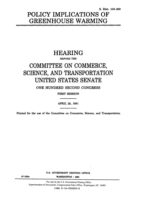 handle is hein.cbhear/cbhearings6055 and id is 1 raw text is: S. HRG. 102-259
POLICY IMPLICATIONS OF
GREENHOUSE WARMING

HEARING
BEFORE THE
COMMITTEE ON COMMERCE,
SCIENCE, AND TRANSPORTATION
UNITED STATES SENATE
ONE HUNDRED SECOND CONGRESS
FIRST SESSION
APRIL 25, 1991
Printed for the use of the Committee on Commerce, Science, and Transportation

47-133cc

U.S. GOVERNMENT PRINTING OFFICE
WASHINGT'ON : 1991

For sale by the U.S. Government Printing Office
Superintendent of Documents, Congressional Sales Office, Washington, DC 20402
ISBN 0-16-036820-0


