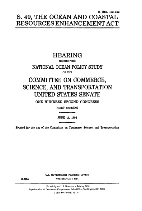 handle is hein.cbhear/cbhearings6056 and id is 1 raw text is: S. HRG. 102-342
S. 49, THE OCEAN AND COASTAL
RESOURCES ENHANCEMENT ACT

HEARING
BEFORE THE
NATIONAL OCEAN POLICY STUDY
OF THE
COMMITTEE ON COMMERCE,
SCIENCE, AND TRANSPORTATION
UNITED STATES SENATE
ONE HUNDRED SECOND CONGRESS
FIRST SESSION
JUNE 19, 1991
Printed for the use of the Committee on Commerce, Science, and Transportation

49-418ee

U.S. GOVERNMENT PRINTING OFFICE
WASHINGTON : 1991

For sale by the U.S. Government Printing Office
Superintendent of Documents, Congressional Sales Office, Washington, DC 20402
ISBN 0-16-037131-7


