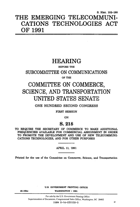 handle is hein.cbhear/cbhearings6058 and id is 1 raw text is: S. Hia. 102-180
THE EMERGING TELECOMMUNI-
CATIONS TECHNOLOGIES ACT
OF 1991
HEARING
BEFORE THE
SUBCOMMITTEE ON COMMUNICATIONS
OF THE
COMMITTEE ON COMMERCE,
SCIENCE, AND TRANSPORTATION
UNITED STATES SENATE
ONE HUNDRED SECOND CONGRESS
FIRST SESSION
ON
S. 218
TO REQUIRE THE SECRETARY OF COMMERCE TO MAKE ADDITIONAL
FREQUENCIES AVAILABLE FOR COMMERCIAL ASSIGNMENT IN ORDER
TO PROMOTE THE DEVELOPMENT AND USE OF NEW TELECOMMUNI-
CATIONS TECHNOLOGIES, AND FOR OTHER PURPOSES
APRIL 11, 1991
Printed for the use of the Committee on Commerce, Science, and Transportation
U.S. GOVERNMENT PRINTING OFFICE
46-100cc           WASHINGTON : 1991

e

For sale by the U.S. Government Printing Office
Superintendent of Documents, Congressional Sales Office, Washington, DC 20402
ISBN 0-16-035530-3


