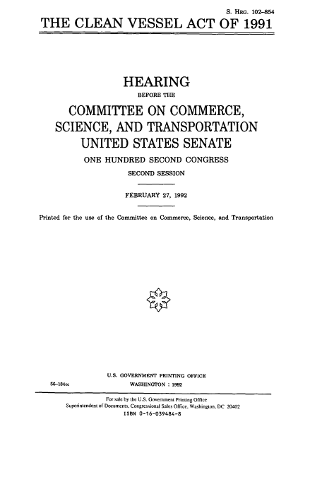 handle is hein.cbhear/cbhearings6072 and id is 1 raw text is: S. HRG. 102-854
THE CLEAN VESSEL ACT OF 1991

HEARING
BEFORE THE
COMMITTEE ON COMMERCE,
SCIENCE, AND TRANSPORTATION
UNITED STATES SENATE
ONE HUNDRED SECOND CONGRESS
SECOND SESSION
FEBRUARY 27, 1992
Printed for the use of the Committee on Commerce, Science, and Transportation

56-184cc

U.S. GOVERNMENT PRINTING OFFICE
WASHINGTON : 1992

For sale by the U.S. Government Printing Office
Superintendent of Documents, Congressional Sales Office, Washington, DC 20402
ISBN 0-16-039484-8


