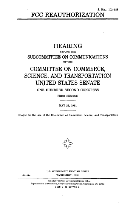 handle is hein.cbhear/cbhearings6075 and id is 1 raw text is: S. HRG. 102-928
FCC REAUTHORIZATION

HEARING
BEFORE THE
SUBCOMMITTEE ON COMMUNICATIONS
OF THE
COMMITTEE ON COMMERCE,
SCIENCE, AND TRANSPORTATION
UNITED STATES SENATE
ONE HUNDRED SECOND CONGRESS
FIRST SESSION
MAY 22, 1991
Printed for the use of the Committee on Commerce, Science, and Transportation

U.S. GOVERNMENT PRINTING OFFICE
WASHINGTON : 1991

48-143cc

For sale by the U.S. Government Printing Office
Superintendent of Documents, Congressional Sales Office, Washington, DC 20402
ISBN 0-16-039793-6


