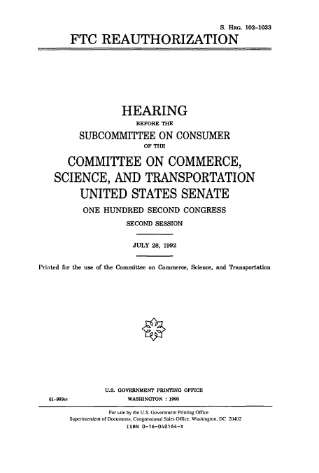 handle is hein.cbhear/cbhearings6087 and id is 1 raw text is: S. HiRo. 102-1033
FTC REAUTHORIZATION

HEARING
BEFORE THE
SUBCOMMITTEE ON CONSUMER
OF THE
COMMITTEE ON COMMERCE,
SCIENCE, AND TRANSPORTATION
UNITED STATES SENATE
ONE HUNDRED SECOND CONGRESS
SECOND SESSION
JULY 28, 1992
Printed for the use of the Committee on Commerce, Science, and Transportation

U.S. GOVERNMENT PRINTING OFFICE
WASHINGTON : 1993

61-993cc

For sale by the U.S. Government Printing Office
Superintendent of Documents, Congressional Sales Office, Washington, DC 20402
ISBN 0-16-040164-X


