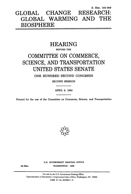 handle is hein.cbhear/cbhearings6089 and id is 1 raw text is: S. HRG. 102-949
GLOBAL CHANGE RESEARCH:
GLOBAL WARMING AND THE
BIOSPHERE

HEARING
BEFORE THE
COMMITTEE ON COMMERCE,
SCIENCE, AND TRANSPORTATION
UNITED STATES SENATE
ONE HUNDRED SECOND CONGRESS
SECOND SESSION
APRIL 9, 1992
Printed for the use of the Committee on Commerce, Science, and Transportation

58-323cc

U.S. GOVERNMENT PRINTING OFFICE
WASHINGTON : 1992

For sale by the U.S. Government Printing Office
Superintendent of Documents, Congressional Sales Office, Washington, DC 20402
ISBN 0-16-039821-5


