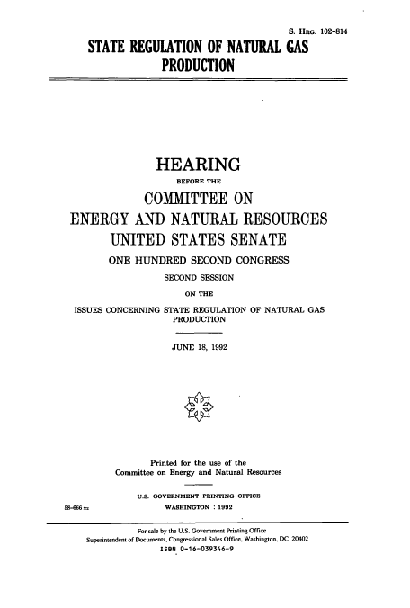 handle is hein.cbhear/cbhearings6097 and id is 1 raw text is: S. HRG. 102-814
STATE REGULATION OF NATURAL GAS
PRODUCTION

HEARING
BEFORE THE
COMMITTEE ON
ENERGY AND NATURAL RESOURCES
UNITED STATES SENATE
ONE HUNDRED SECOND CONGRESS
SECOND SESSION
ON THE

ISSUES CONCERNING

58-666 =s

STATE REGULATION OF NATURAL GAS
PRODUCTION

JUNE 18, 1992
Printed for the use of the
Committee on Energy and Natural Resources
U.S. GOVERNMENT PRINTING OFFICE
WASHINGTON : 1992

For sale by the U.S. Government Printing Office
Superintendent of Documents, Congressional Sales Office, Washington, DC 20402
ISBN 0-16-039346-9


