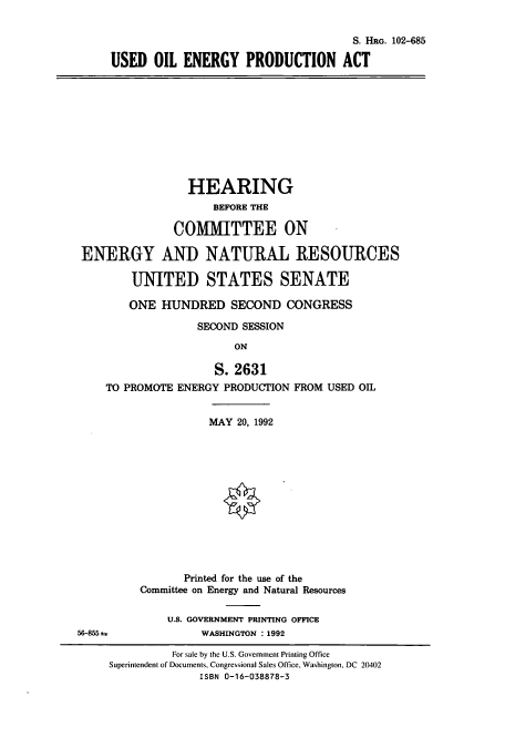 handle is hein.cbhear/cbhearings6099 and id is 1 raw text is: S. HRG. 102-685
USED OIL ENERGY PRODUCTION ACT

HEARING
BEFORE THE
COMMITTEE ON
ENERGY AND NATURAL RESOURCES
UNITED STATES SENATE
ONE HUNDRED SECOND CONGRESS
SECOND SESSION
ON
S. 2631
TO PROMOTE ENERGY PRODUCTION FROM USED OIL

MAY 20, 1992
Printed for the use of the
Committee on Energy and Natural Resources
U.S. GOVERNMENT PRINTING OFFICE
WASHINGTON :1992

56-855 =

For sale by the U.S. Government Printing Office
Superintendent of Documents, Congressional Sales Office, Washington, DC 20402
ISBN 0-16-038878-3


