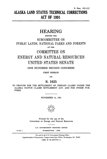 handle is hein.cbhear/cbhearings6102 and id is 1 raw text is: S. HRG. 102-512
ALASKA LAND STATUS TECHNICAL CORRECTIONS
ACT OF 1991

HEARING
BEFORE THE
SUBCOMMITTEE ON
PUBLIC LANDS, NATIONAL PARKS AND
OF THE
COMMITTEE ON

FORESTS

ENERGY AND NATURAL RESOURCES
UNITED STATES SENATE
ONE HUNDRED SECOND CONGRESS
FIRST SESSION
ON
S. 1625
TO PROVIDE FOR THE SETTLEMENT OF CERTAIN CLAIMS UNDER THE
ALASKA NATIVE CLAIMS SETTLEMENT ACT, AND FOR OTHER PUR-
POSES

NOVEMBER 14, 1991
Printed for the use of the
Committee on Energy and Natural Resources
U.S. GOVERNMENT PRINTING OFFICE
WASHINGTON : 1992

52-412 m

For sale by the U.S. Government Printing Office
Superintendent of Documents, Congressional Sales Office. Washington, DC 20402
ISBN 0-16-037754-4


