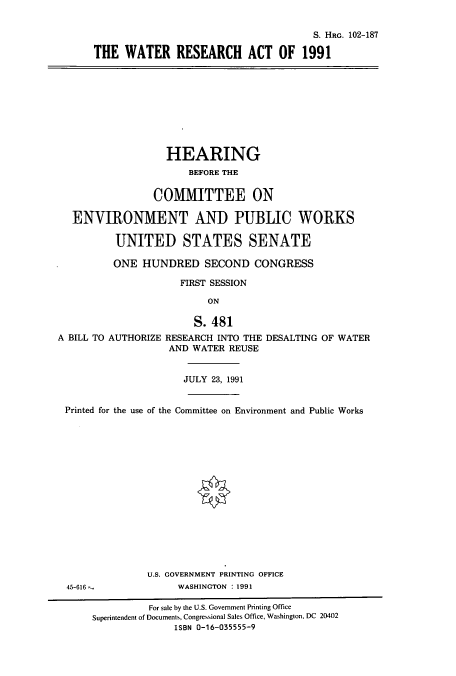 handle is hein.cbhear/cbhearings6111 and id is 1 raw text is: S. HRG. 102-187
THE WATER RESEARCH ACT OF 1991

HEARING
BEFORE THE
COMMITTEE ON
ENVIRONMENT AND PUBLIC WORKS
UNITED STATES SENATE
ONE HUNDRED SECOND CONGRESS
FIRST SESSION
ON
S. 481
A BILL TO AUTHORIZE RESEARCH INTO THE DESALTING OF WATER
AND WATER REUSE
JULY 23, 1991
Printed for the use of the Committee on Environment and Public Works
U.S. GOVERNMENT PRINTING OFFICE
45-616               WASHINGTON : 1991
For sale by the U.S. Government Printing Office
Superintendent of Documents, Congressional Sales Office, Washington, DC 20402
ISBN 0-16-035555-9


