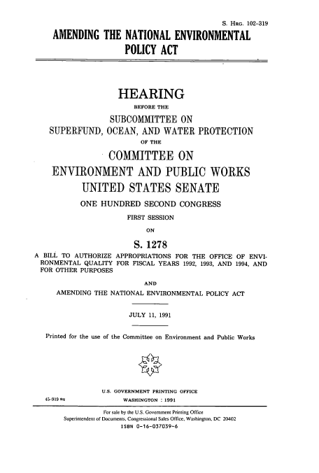 handle is hein.cbhear/cbhearings6118 and id is 1 raw text is: S. HRG. 102-319
AMENDING THE NATIONAL ENVIRONMENTAL
POLICY ACT
HEARING
BEFORE THE
SUBCOMMITTEE ON
SUPERFUND, OCEAN, AND WATER PROTECTION
OF THE
COMMITTEE ON
ENVIRONMENT AND PUBLIC WORKS
UNITED STATES SENATE
ONE HUNDRED SECOND CONGRESS
FIRST SESSION
ON
S. 1278
A BILL TO AUTHORIZE APPROPRIATIONS FOR THE OFFICE OF ENVI-
RONMENTAL QUALITY FOR FISCAL YEARS 1992, 1993, AND 1994, AND
FOR OTHER PURPOSES
AND
AMENDING THE NATIONAL ENVIRONMENTAL POLICY ACT
JULY 11, 1991
Printed for the use of the Committee on Environment and Public Works

45-919 =

U.S. GOVERNMENT PRINTING OFFICE
WASHINGTON : 1991

For sale by the U.S. Government Printing Office
Superintendent of Documents, Congressional Sales Office, Washington, DC 20402
ISBN 0-16-037039-6


