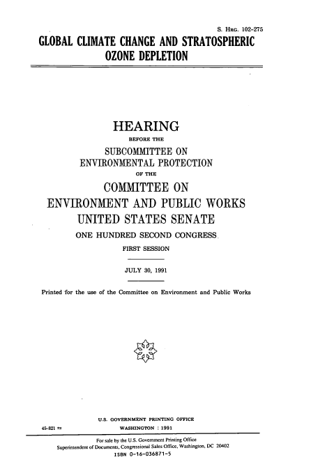handle is hein.cbhear/cbhearings6120 and id is 1 raw text is: S. HRC. 102-275
GLOBAL CLIMATE CHANGE AND STRATOSPHERIC
OZONE DEPLETION

HEARING
BEFORE THE
SUBCOMMITTEE ON
ENVIRONMENTAL PROTECTION
OF THE
COMMITTEE ON
ENVIRONMENT AND PUBLIC WORKS
UNITED STATES SENATE
ONE HUNDRED SECOND CONGRESS,
FIRST SESSION
JULY 30, 1991
Printed for the use of the Committee on Environment and Public Works

U.S. GOVERNMENT PRINTING OFFICE
WASHINGTON : 1991

45-821 =s

For sale by the U.S. Government Printing Office
Superintendent of Documents, Congressional Sales Office, Washington, DC 20402
ISBN 0-16-036871-5


