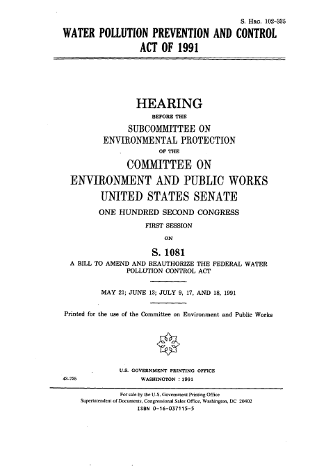 handle is hein.cbhear/cbhearings6127 and id is 1 raw text is: S. HRG. 102-335
WATER POLLUTION PREVENTION AND CONTROL
ACT OF 1991
HEARING
BEFORE THE
SUBCOMMITTEE ON
ENVIRONMENTAL PROTECTION
OF THE
COMMITTEE ON
ENVIRONMENT AND PUBLIC WORKS
UNITED STATES SENATE
ONE HUNDRED SECOND CONGRESS
FIRST SESSION
ON
S. 1081
A BILL TO AMEND AND REAUTHORIZE THE FEDERAL WATER
POLLUTION CONTROL ACT
MAY 21; JUNE 13; JULY 9, 17, AND 18, 1991
Printed for the use of the Committee on Environment and Public Works
U.S. GOVERNMENT PRINTING OFFICE
43-725              WASHINGTON : 1991
For sale by the U.S. Government Printing Office
Superintendent of Documents, Congressional Sales Office, Washington, DC 20402
ISBN 0-16-037115-5



