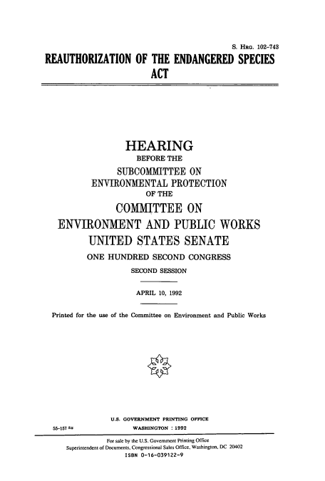 handle is hein.cbhear/cbhearings6128 and id is 1 raw text is: S. HRG. 102-743
REAUTHORIZATION OF THE ENDANGERED SPECIES
ACT

HEARING
BEFORE THE
SUBCOMMITTEE ON
ENVIRONMENTAL PROTECTION
OF THE
COMMITTEE ON
ENVIRONMENT AND PUBLIC WORKS
UNITED STATES SENATE
ONE HUNDRED SECOND CONGRESS
SECOND SESSION
APRIL 10, 1992
Printed for the use of the Committee on Environment and Public Works

U.S. GOVERNMENT PRINTING OFFICE
WASHINGTON :1992

55-157 1

For sale by the U.S. Government Printing Office
Superintendent of Documents, Congressional Sales Office, Washington, DC 20402
ISBN 0-16-039122-9


