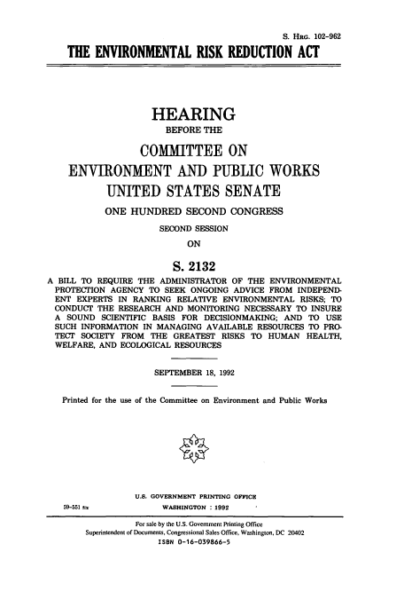 handle is hein.cbhear/cbhearings6131 and id is 1 raw text is: S. HRG. 102-962
THE ENVIRONMENTAL RISK REDUCTION ACT

HEARING
BEFORE THE
COMMITTEE ON
ENVIRONMENT AND PUBLIC WORKS
UNITED STATES SENATE
ONE HUNDRED SECOND CONGRESS
SECOND SESSION
ON
S. 2132
A BILL TO REQUIRE THE ADMINISTRATOR OF THE ENVIRONMENTAL
PROTECTION AGENCY TO SEEK ONGOING ADVICE FROM INDEPEND-
ENT EXPERTS IN RANKING RELATIVE ENVIRONMENTAL RISKS; TO
CONDUCT THE RESEARCH AND MONITORING NECESSARY TO INSURE
A SOUND SCIENTIFIC BASIS FOR DECISIONMAKING; AND TO USE
SUCH INFORMATION IN MANAGING AVAILABLE RESOURCES TO PRO-
TECT SOCIETY FROM THE GREATEST RISKS TO HUMAN HEALTH,
WELFARE, AND ECOLOGICAL RESOURCES
SEPTEMBER 18, 1992
Printed for the use of the Committee on Environment and Public Works

U.S. GOVERNMENT PRINTING OFFICE
WASHINGTON : 1992

59-551 3=

For sale by the U.S. Government Printing Office
Superintendent of Documents, Congressional Sales Office, Washington, DC 20402
ISBN 0-16-039866-5


