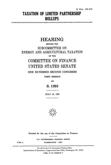 handle is hein.cbhear/cbhearings6145 and id is 1 raw text is: S. Hac. 102-273
TAXATION OF LIMITED PARTNERSHIP
ROLLUPS

HEARING
BEFORE THE
SUBCOMMITTEE ON
ENERGY AN]) AGRICULTURAL TAXATION
OF THE
COMMITTEE ON FINANCE
UNITED STATES SENATE
ONE HUNDRED SECOND CONGRESS
FIRST SESSION
ON
S. 1393

JULY 16, 1991

47-581 a

Printed for the use of the Committee on Finance
U.S. GOVERNMENT PRINTING OFFICE
WASHINGTON : 1991

For sale by the U.S. Government Printing Office
Superintendent of Documents, Congressional Sales Office, Washington, DC 20402
ISBN 0-16-036870-7


