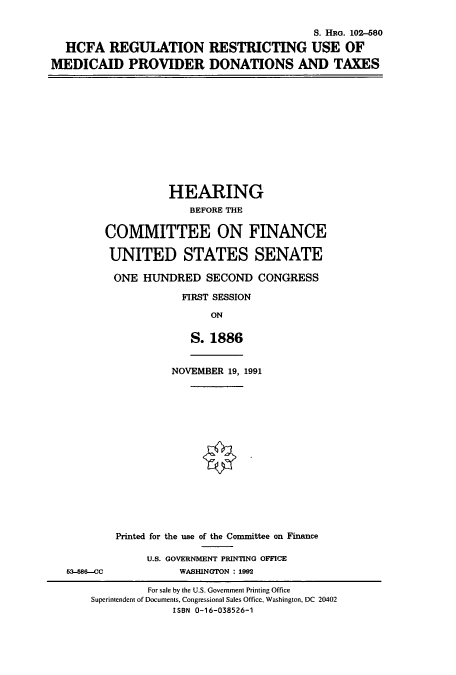 handle is hein.cbhear/cbhearings6161 and id is 1 raw text is: S. HRG. 102-680
HCFA REGULATION RESTRICTING USE OF
MEDICAID PROVIDER DONATIONS AND TAXES
HEARING
BEFORE THE
COMMITTEE ON FINANCE
UNITED STATES SENATE
ONE HUNDRED SECOND CONGRESS
FIRST SESSION
ON
S. 1886
NOVEMBER 19, 1991
Printed for the use of the Committee on Finance
U.S. GOVERNMENT PRINTING OFFICE
5-8C6-cc        WASHINGTON :1992

For sale by the U.S. Government Printing Office
Superintendent of Documents, Congressional Sales Office, Washington, DC 20402
ISBN 0-16-038526-1


