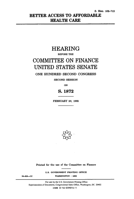 handle is hein.cbhear/cbhearings6165 and id is 1 raw text is: S. HaG. 102-712
BETTER ACCESS TO AFFORDABLE
HEALTH CARE

HEARING
BEFORE THE
COMMITTEE ON FINANCE
UNITED STATES SENATE
ONE HUNDRED SECOND CONGRESS
SECOND SESSION
ON
S. 1872
FEBRUARY 20, 1992

5-928--CC

Printed for the use of the Committee on Finance
U.S. GOVERNMENT PRINTING OFFICE
WASHINGTON : 1992

For sale by the U.S. Government Printing Office
Superintendent of Documents, Congressional Sales Office, Washington, DC 20402
ISBN 0-16-039014-1


