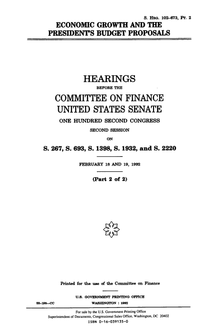 handle is hein.cbhear/cbhearings6168 and id is 1 raw text is: S. HRG. 102-73, Pr. 2
ECONOMIC GROWTH AND THE
PRESIDENTPS BUDGET PROPOSALS

HEARINGS
BEFORE THE
COMMITTEE ON FINANCE
UNITED STATES SENATE
ONE HUNDRED SECOND CONGRESS
SECOND SESSION
ON
S. 267, S. 693, S. 1398, S. 1932, and S. 2220
FEBRUARY 18 AND 19, 1992
(Part 2 of 2)

Printed for the use of the Committee on Finance
U.S. GOVERNMENT PRINTING OFFICE
WASHINGTON : 1992

55-198-CC

For sale by the U.S. Government Printing Office
Superintendent of Documents, Congressional Sales Office, Washington, DC 20402
ISBN 0-16-039135-0


