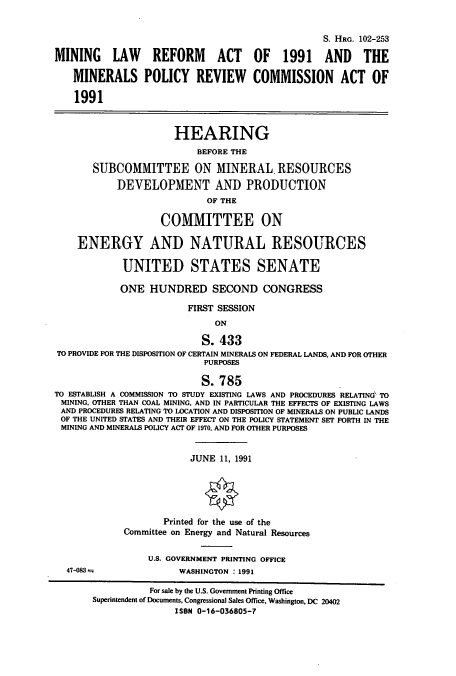 handle is hein.cbhear/cbhearings6177 and id is 1 raw text is: S. HRG. 102-253
MINING LAW REFORM ACT OF 1991 AND THE
MINERALS POLICY REVIEW COMMISSION ACT OF
1991
HEARING
BEFORE THE
SUBCOMMITTEE ON MINERAL. RESOURCES
DEVELOPMENT AND PRODUCTION
OF THE
COMMITTEE ON
ENERGY AND NATURAL RESOURCES
UNITED STATES SENATE
ONE HUNDRED SECOND CONGRESS
FIRST SESSION
ON
S. 433
TO PROVIDE FOR THE DISPOSITION OF CERTAIN MINERALS ON FEDERAL LANDS, AND FOR OTHER
PURPOSES
S. 785
TO ESTABLISH A COMMISSION TO STUDY EXISTING LAWS AND PROCEDURES RELATING' TO
MINING. OTHER THAN COAL MINING, AND IN PARTICULAR THE EFFECTS OF EXISTING LAWS
AND PROCEDURES RELATING TO LOCATION AND DISPOSITION OF MINERALS ON PUBLIC LANDS
OF THE UNITED STATES AND THEIR EFFECT ON THE POLICY STATEMENT SET FORTH IN THE
MINING AND MINERALS POLICY ACT OF 1970, AND FOR OTHER PURPOSES
JUNE 11, 1991
Printed for the use of the
Committee on Energy and Natural Resources
U.S. GOVERNMENT PRINTING OFFICE
47-083M                   WASHINGTON : 1991
For sale by the U.S. Government Printing Office
Superintendent of Documents, Congressional Sales Office, Washington, DC 20402
ISBN 0-16-036805-7


