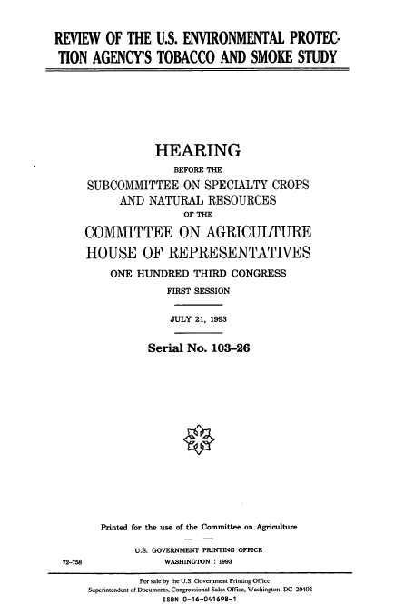 handle is hein.cbhear/cbhearings6211 and id is 1 raw text is: REVIEW OF THE U.S. ENVIRONMENTAL PROTEC-
TION AGENCY'S TOBACCO AND SMOKE STUDY

HEARING
BEFORE THE
SUBCOMMITTEE ON SPECIALTY CROPS
AND NATURAL RESOURCES
OF THE
COMMITTEE ON AGRICULTURE
HOUSE OF REPRESENTATIVES
ONE HUNDRED THIRD CONGRESS
FIRST SESSION
JULY 21, 1993
Serial No. 103-26
Printed for the use of the Committee on Agriculture

U.S. GOVERNMENT PRINTING OFFICE
WASHINGTON : 1993

72-758

For sale by the U.S. Government Printing Office
Superintendent of Documents, Congressional Sales Office, Washington, DC 20402
ISBN 0-16-041698-1


