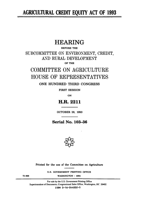 handle is hein.cbhear/cbhearings6213 and id is 1 raw text is: AGRICULTURAL CREDIT EQUITY ACT OF 1993

HEARING
BEFORE THE
SUBCOMMITTEE ON ENVIRONMENT, CREDIT,
AND RURAL DEVELOPMENT
OF THE
COMMITTEE ON AGRICULTURE
HOUSE OF REPRESENTATIVES
ONE HUNDRED THIRD CONGRESS
FIRST SESSION
ON
H.R. 2211

75-88

OCTOBER 28, 1993
Serial No. 103-36
Printed for the use of the Committee on Agriculture
U.S. GOVERNMENT PRINTING OFFICE
WASHINGTON : 1994

For sale by the U.S. Government Printing Office
Superintendent of Documents. Congressional Sales Office. Washington, DC 20402
ISBN 0-16-044002-5


