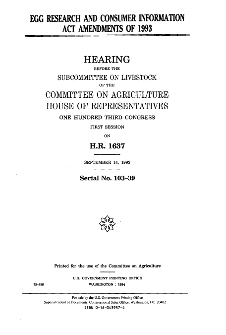 handle is hein.cbhear/cbhearings6216 and id is 1 raw text is: EGG RESEARCH AND CONSUMER INFORMATION
ACT AMENDMENTS OF 1993

HEARING
BEFORE THE
SUBCOMMITTEE ON LIVESTOCK
OF THE
COMMITTEE ON AGRICULTURE
HOUSE OF REPRESENTATIVES
ONE HUNDRED THIRD CONGRESS
FIRST SESSION
ON
H.R. 1637
SEPTEMBER 14, 1993
Serial No. 103-39
Printed for the use of the Committee on Agriculture
U.S. GOVERNMENT PRINTING OFFICE
WASHINGTON : 1994

75-936

For sale by the U.S. Government Printing Office
Superintendent of Documents, Congressional Sales Office, Washington, DC 20402
ISBN 0-16-043957-4



