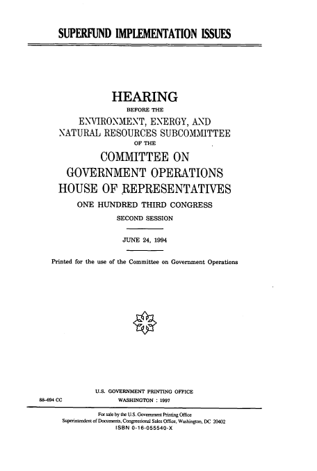 handle is hein.cbhear/cbhearings6217 and id is 1 raw text is: SUPERFUND IMPLEMENTATION ISSUES

HEARING
BEFORE THE
ENVIRONMENT, ENERGY, AND
NATURAL RESOURCES SUBCOMMITTEE
OF THE
COMMITTEE ON
GOVERNMENT OPERATIONS
HOUSE OF REPRESENTATIVES
ONE HUNDRED THIRD CONGRESS
SECOND SESSION
JUNE 24, 1994
Printed for the use of the Committee on Government Operations

U.S. GOVERNMENT PRINTING OFFICE
WASHINGTON : 1997

88-694 CC

For sale by the U.S. Government Printing Office
Superintendent of Documents, Congressional Sales Office, Washington, DC 20402
ISBN 0-16-055540-X


