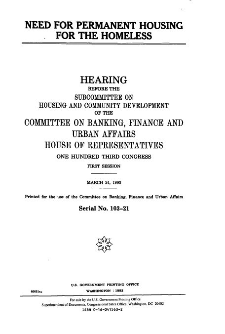 handle is hein.cbhear/cbhearings6219 and id is 1 raw text is: NEED FOR PERMANENT HOUSING
. FOR THE HOMELESS

HEARING
BEFORE THE
SUBCOMMITTEE ON
HOUSING AND COMMUNITY DEVELOPMENT
OF THE
COMMITTEE ON BANKING, FINANCE AND
URBAN AFFAIRS
HOUSE OF REPRESENTATIVES
ONE HUNDRED THIRD CONGRESS
FIRST SESSION
MARCH 24, 1993
Printed for the use of the Committee on Banking, Finance and Urban Affairs
Serial No. 103-21

U.S. GOVERNMENT PRINTING OFFICE
WASHINGTON : 1993

66051as

For sale by the U.S. Government Printing Office
Superintendent of Documents, Congressional Sales Office, Washington, DC 20402
ISBN 0-16-041563-2



