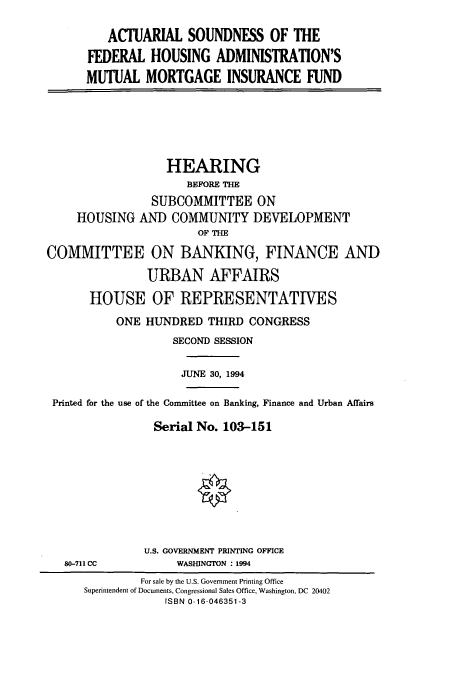 handle is hein.cbhear/cbhearings6227 and id is 1 raw text is: ACTUARIAL SOUNDNESS OF THE
FEDERAL HOUSING ADMINISTRATION'S
MUTUAL MORTGAGE INSURANCE FUND

HEARING
BEFORE THE
SUBCOMMITTEE ON
HOUSING AND COMMUNITY DEVELOPMENT
OF THE
COMMITTEE ON BANKING, FINANCE AND
URBAN AFFAIRS
HOUSE OF REPRESENTATIVES
ONE HUNDRED THIRD CONGRESS
SECOND SESSION
JUNE 30, 1994
Printed for the use of the Committee on Banking, Finance and Urban Affairs
Serial No. 103-151

80-711 CC

U.S. GOVERNMENT PRINTING OFFICE
WASHINGTON : 1994

For sale by the U.S. Government Printing Office
Superintendent of Documents, Congressional Sales Office, Washington, DC 20402
ISBN 0-16-046351-3


