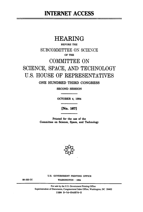 handle is hein.cbhear/cbhearings6231 and id is 1 raw text is: INTERNET ACCESS
HEARING
BEFORE THE
SUBCOMMITTEE ON SCIENCE
OF THE
COMMITTEE ON
SCIENCE, SPACE, AND TECHNOLOGY
U.S. HOUSE OF REPRESENTATIVES
ONE HUNDRED THIRD CONGRESS
SECOND SESSION
OCTOBER 4, 1994
[No. 1671
Printed for the use of the
Committee on Science, Space, and Technology
U.S. GOVERNMENT PRINTING OFFICE
88-322 CC             WASHINGTON : 1994
For sale by the U.S. Government Printing Office
Superintendent of Documents, Congressional Sales Office, Washington, DC 20402
ISBN 0-16-046876-0


