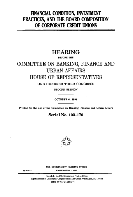 handle is hein.cbhear/cbhearings6232 and id is 1 raw text is: FINANCIAL CONDmON, INVESTMENT
PRACTICES, AND THE BOARD COMPOSITION
OF CORPORATE CREDIT UNIONS

HEARING
BEFORE THE
COMMITTEE ON BANKING, FINANCE AND
URBAN AFFAIRS
HOUSE OF REPRESENTATIVES
ONE HUNDRED THIRD CONGRESS
SECOND SESSION
OCTOBER 6, 1994
Printed for the use of the Committee on Banking, Finance and Urban Affairs
Serial No. 103-170

83-409 CC

U.S. GOVERNMENT PRINTING OFFICE
WASHINGTON : 1995

For sale by the U.S. Government Printing Office
Superintendent of Documents, Congressional Sales Office, Washington, DC 20402
ISBN 0-16-046884-1


