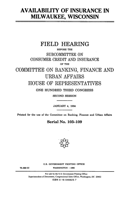handle is hein.cbhear/cbhearings6241 and id is 1 raw text is: AVAILABILITY OF INSURANCE IN
MILWAUKEE, WISCONSIN

FIELD HEARING
BEFORE THE
SUBCOMMITTEE ON
CONSUMER CREDIT AND INSURANCE
OF THE
COMMITTEE ON BANKING, FINANCE AND
URBAN AFFAIRS
HOUSE OF REPRESENTATIVES
ONE HUNDRED THIRD CONGRESS
SECOND SESSION
JANUARY 4, 1994
Printed for the use of the Committee on Banking, Finance and Urban Affairs
Serial No. 103-109

75-322 CC

U.S. GOVERNMENT PRINTING OFFICE
WASHINGTON : 1995

For sale by the U.S. Government Printing Office
Superintendent of Documents, Congressional Sales Office, Washington, DC 20402
ISBN 0-16-046623-7


