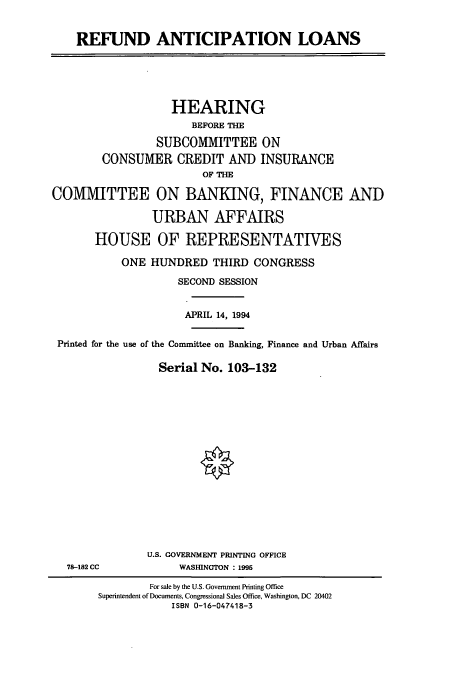 handle is hein.cbhear/cbhearings6244 and id is 1 raw text is: REFUND ANTICIPATION LOANS

HEARING
BEFORE THE
SUBCOMMITTEE ON
CONSUMER CREDIT AND INSURANCE
OF THE
COMMITTEE ON BANKING, FINANCE AND
URBAN AFFAIRS
HOUSE OF REPRESENTATIVES
ONE HUNDRED THIRD CONGRESS
SECOND SESSION
APRIL 14, 1994
Printed for the use of the Committee on Banking, Finance and Urban Affairs
Serial No. 103-132

78-182 CC

U.S. GOVERNMENT PRINTING OFFICE
WASHINGTON : 1995

For sale by the U.S. Government Printing Office
Superintendent of Documents, Congressional Sales Office, Washington, DC 20402
ISBN 0-16-047418-3



