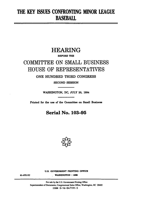 handle is hein.cbhear/cbhearings6247 and id is 1 raw text is: THE KEY ISSUES CONFRONTING MINOR LEAGUE
BASEBALL

HEARING
BEFORE THE
COMMITTEE ON SMALL BUSINESS
HOUSE OF REPRESENTATIVES
ONE HUNDRED THIRD CONGRESS
SECOND SESSION
WASHINGTON, DC, JULY 20, 1994
Printed for the use of the Committee on Small Business
Serial No. 103-95

81-72 CC

U.S. COVERNMENT PRINTING OFFICE
WASHINGTON : 1996

For sale by the U.S. Government Printing Office
Superintendent of Documents, Congnessional Sales Office, Washington, DC 20402
ISBN 0-16-047191-5


