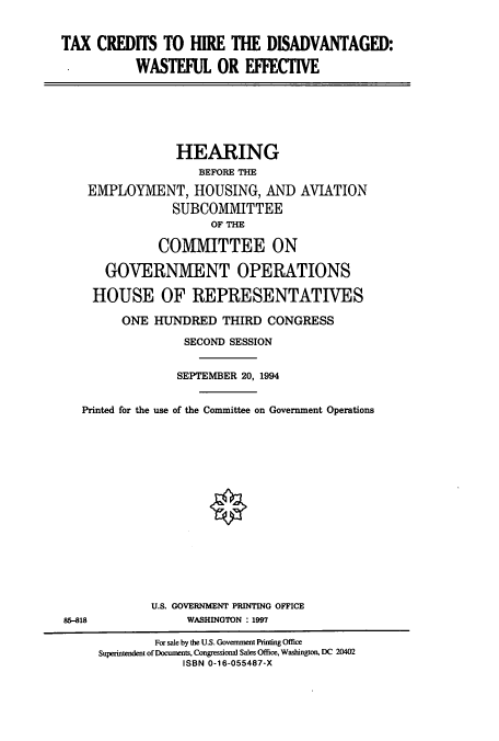 handle is hein.cbhear/cbhearings6249 and id is 1 raw text is: TAX CREDITS TO HIRE THE DISADVANTAGED:
WASTEFUL OR EFFECTIVE

HEARING
BEFORE THE
EMPLOYMENT, HOUSING, AND AVIATION
SUBCOMMITTEE
OF THE
COMMITTEE ON
GOVERNMENT OPERATIONS
HOUSE OF REPRESENTATIVES
ONE HUNDRED THIRD CONGRESS
SECOND SESSION
SEPTEMBER 20, 1994
Printed for the use of the Committee on Government Operations
U.S. GOVERNMENT PRINTING OFFICE
85-818                WASHINGTON : 1997
For sale by the U.S. Government Printing Office
Superintendent of Documents, Congressional Sales Office, Washington, DC 20402
ISBN 0-16-055487-X


