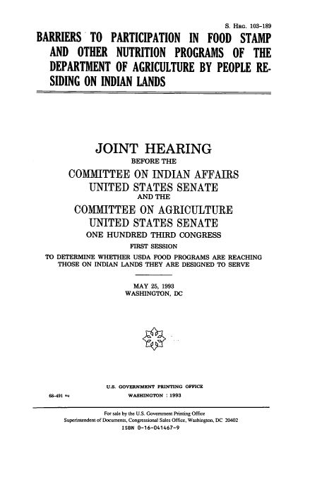 handle is hein.cbhear/cbhearings6251 and id is 1 raw text is: S. HRG. 103-189
BARRIERS    TO   PARTICIPATION    IN  FOOD    STAMP
AND OTHER NUTRITION PROGRAMS OF THE
DEPARTMENT OF AGRICULTURE BY PEOPLE RE-
SIDING ON INDIAN LANDS
JOINT HEARING
BEFORE THE
COMMITTEE ON INDIAN AFFAIRS
UNITED STATES SENATE
AND THE
COMMITTEE ON AGRICULTURE
UNITED STATES SENATE
ONE HUNDRED THIRD CONGRESS
FIRST SESSION
TO DETERMINE WHETHER USDA FOOD PROGRAMS ARE REACHING
THOSE ON INDIAN LANDS THEY ARE DESIGNED TO SERVE
MAY 25, 1993
WASHINGTON, DC
U.S. GOVERNMENT PRINTING OFFICE
68-491 a          WASHINGTON : 1993
For sale by the U.S. Government Printing Office
Superintendent of Documents, Congressional Sales Office, Washington, DC 20402
ISBN 0-16-041467-9


