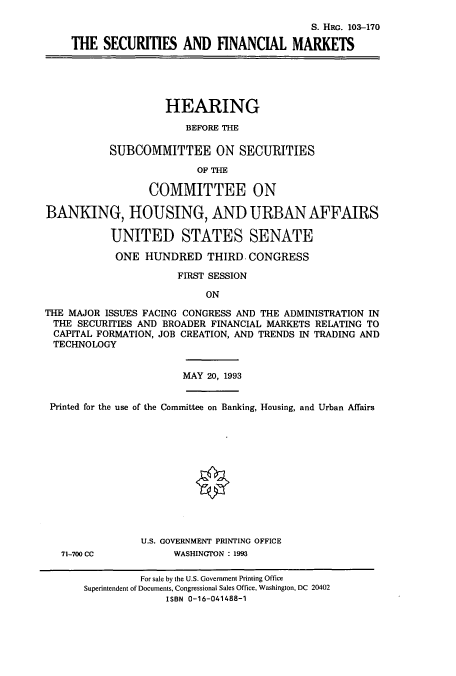 handle is hein.cbhear/cbhearings6271 and id is 1 raw text is: S. HRG. 103-170
THE SECURITIES AND FINANCIAL MARKETS
HEARING
BEFORE THE
SUBCOMMITTEE ON SECURITIES
OF THE
COMMITTEE ON
BANKING, HOUSING, AND URBAN AFFAIRS
UNITED STATES SENATE
ONE HUNDRED THIRD. CONGRESS
FIRST SESSION
ON
THE MAJOR ISSUES FACING CONGRESS AND THE ADMINISTRATION IN
THE SECURITIES AND BROADER FINANCIAL MARKETS RELATING TO
CAPITAL FORMATION, JOB CREATION, AND TRENDS IN TRADING AND
TECHNOLOGY
MAY 20, 1993
Printed for the use of the Committee on Banking, Housing, and Urban Affairs
U.S. GOVERNMENT PRINTING OFFICE
71-700 CC          WASHINGTON : 1993
For sale by the U.S. Government Printing Office
Superintendent of Documents, Congressional Sales Office, Washington, DC 20402
ISBN 0-16-041488-1


