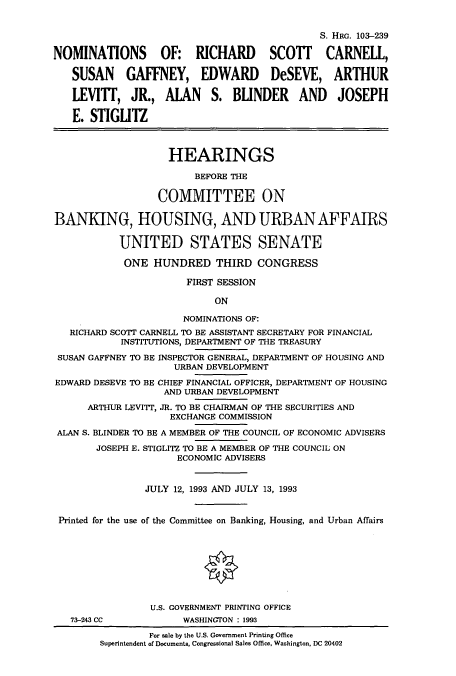 handle is hein.cbhear/cbhearings6273 and id is 1 raw text is: S. HRG. 103-239
NOMINATIONS OF: RICHARD SCOTT CARNELL,
SUSAN GAFFNEY, EDWARD DeSEVE, ARTHUR
LEVITT, JR., ALAN S. BLINDER AND JOSEPH
E. STIGLITZ
HEARINGS
BEFORE THE
COMMITTEE ON
BANKING, HOUSING, AND URBAN AFFAIRS
UNITED STATES SENATE
ONE HUNDRED THIRD CONGRESS
FIRST SESSION
ON
NOMINATIONS OF:
RICHARD SCOTT CARNELL TO BE ASSISTANT SECRETARY FOR FINANCIAL
INSTITUTIONS, DEPARTMENT OF THE TREASURY
SUSAN GAFFNEY TO BE INSPECTOR GENERAL, DEPARTMENT OF HOUSING AND
URBAN DEVELOPMENT
EDWARD DESEVE TO BE CHIEF FINANCIAL OFFICER, DEPARTMENT OF HOUSING
AND URBAN DEVELOPMENT
ARTHUR LEVITT, JR. TO BE CHAIRMAN OF THE SECURITIES AND
EXCHANGE COMMISSION
ALAN S. BLINDER TO BE A MEMBER OF THE COUNCIL OF ECONOMIC ADVISERS
JOSEPH E. STIGLITZ TO BE A MEMBER OF THE COUNCIL ON
ECONOMIC ADVISERS
JULY 12, 1993 AND JULY 13, 1993
Printed for the use of the Committee on Banking, Housing, and Urban Affairs
U.S. GOVERNMENT PRINTING OFFICE
73-243 CC            WASHINGTON : 1993
For sale by the U.S. Government Printing Office
Superintendent of Documents, Congressional Sales Office, Washington, DC 20402


