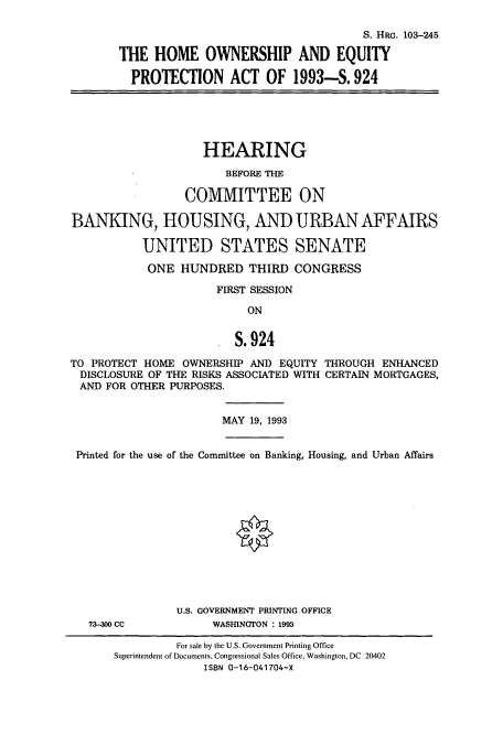handle is hein.cbhear/cbhearings6274 and id is 1 raw text is: S. HRGc. 103-245
THE HOME OWNERSHIP AND EQUITY
PROTECTION ACT OF 1993-S. 924

HEARING
BEFORE THE
COMMITTEE ON
BANKING, HOUSING, AND URBAN AFFAIRS
UNITED STATES SENATE
ONE HUNDRED THIRD CONGRESS
FIRST SESSION

ON
S.924

TO PROTECT HOME OWNERSHIP AND EQUITY THROUGH ENHANCED
DISCLOSURE OF THE RISKS ASSOCIATED WITH CERTAIN MORTGAGES,
AND FOR OTHER PURPOSES.
MAY 19, 1993
Printed for the use of the Committee on Banking, Housing, and Urban Affairs
U.S. GOVERNMENT PRINTING OFFICE
73-300 CC           WASHINGTON : 1993

For sale by the U.S. Government Printing Office
Superintendent of Documents, Congressional Sales Office, Washington, DC 20402
ISBN 0-16-041704-X


