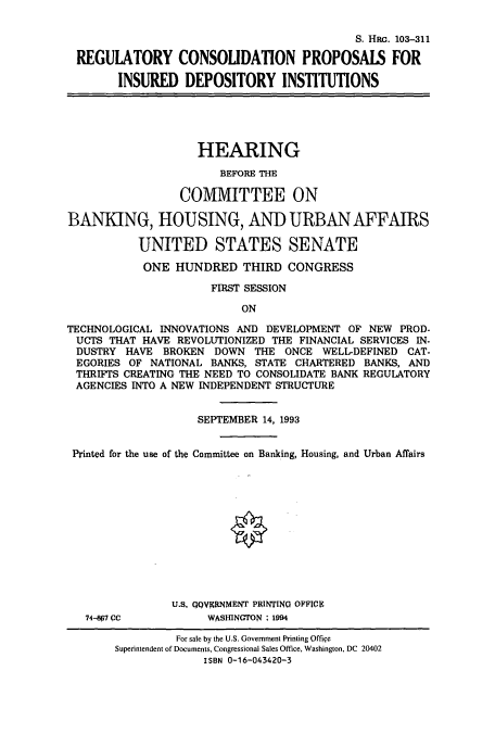 handle is hein.cbhear/cbhearings6277 and id is 1 raw text is: S. HRG. 103-311
REGULATORY CONSOLIDATION PROPOSALS FOR
INSURED DEPOSITORY INSTITUTIONS
HEARING
BEFORE THE
COMMITTEE ON
BANKING, HOUSING, AND URBAN AFFAIRS
UNITED STATES SENATE
ONE HUNDRED THIRD CONGRESS
FIRST SESSION
ON
TECHNOLOGICAL INNOVATIONS AND DEVELOPMENT OF NEW PROD-
UCTS THAT HAVE REVOLUTIONIZED THE FINANCIAL SERVICES IN-
DUSTRY HAVE BROKEN DOWN THE ONCE WELL-DEFINED CAT-
EGORIES OF NATIONAL BANKS, STATE CHARTERED BANKS, AND
THRIFTS CREATING THE NEED TO CONSOLIDATE BANK REGULATORY
AGENCIES INTO A NEW INDEPENDENT STRUCTURE
SEPTEMBER 14, 1993
Printed for the use of the Committee on Banking, Housing, and Urban Affairs
U.S. QQOVERNMENT PRINTING OFFICE
74-8p7 CC          WASHINGTON : 194
For sale by the U.S. Government Printing Office
Superintendent of Documents, Congressional Sales Office, Washington, DC 20402
ISBN 0-16-043420-3


