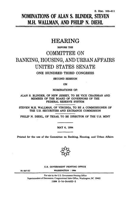 handle is hein.cbhear/cbhearings6289 and id is 1 raw text is: S. HRG. 103-611
NOMINATIONS OF AIAN S. BLINDER, STEVEN
M.H. WALLMAN, AND PHILIP N. DIEHL
HEARING
BEFORE THE
COMMITTEE ON
BANKING, HOUSING, AND URBAN AFFAIRS
UNITED STATES SENATE
ONE HUNDRED THIRD CONGRESS
SECOND SESSION
ON
NOMINATIONS OF:
ALAN S. BLINDER, OF NEW JERSEY, TO BE VICE CHAIRMAN AND
MEMBER OF THE BOARD OF GOVERNORS OF THE
FEDERAL RESERVE SYSTEM
STEVEN M.H. WALLMAN, OF VIRGINIA, TO BE A COMMISSIONER OF
THE US. SECURITIES AND EXCHANGE COMMISSION
PHILIP N. DIEHL, OF TEXAS, TO BE DIRECTOR OF THE U.S. MINT
MAY 6, 1994
Printed for the use of the Committee on Banking, Housing, and Urban Affairs
U.S. GOVERNMENT PRINTING OFFICE
81-247 CC          WASHINGTON : 1994

For sale by the U.S. Government Printing Office
Superintendent of Documents. Congressional Sales Office, Washington, DC 20402
ISBN 0-16-044602-3


