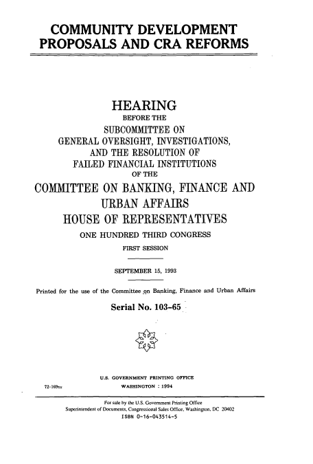handle is hein.cbhear/cbhearings6294 and id is 1 raw text is: COMMUNITY DEVELOPMENT
PROPOSALS AND CRA REFORMS
HEARING
BEFORE THE
SUBCOMMITTEE ON
GENERAL OVERSIGHT, INVESTIGATIONS,
AND TUE RESOLUTION OF
FAILED FINANCIAL INSTITUTIONS
OF THE
COMMITTEE ON BANKING, FINANCE AND
URBAN AFFAIRS
HOUSE OF REPRESENTATIVES
ONE HUNDRED THIRD CONGRESS
FIRST SESSION
SEPTEMBER 15, 1993
Printed for the use of the Committee on Banking, Finance and Urban Affairs
Serial No. 103-65
U.S. GOVERNMENT PRINTING OFFICE
72-169--      WASHINGTON : 1994

For sale by the U.S. Government Printing Office
Superintendent of Documents, Congressional Sales Office, Washington, DC 20402
ISBN 0-16-043514-5


