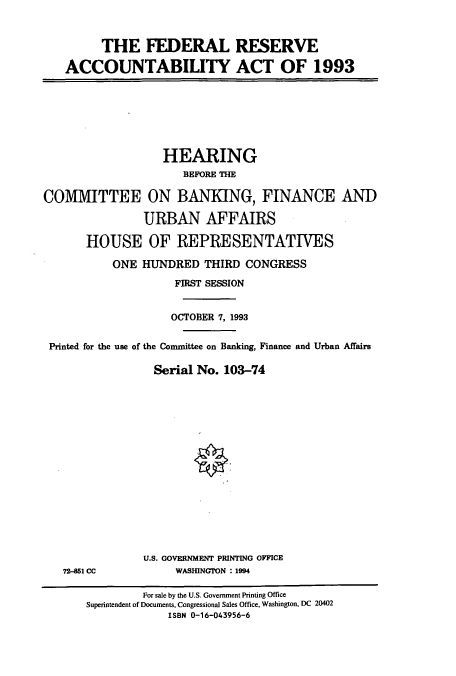 handle is hein.cbhear/cbhearings6297 and id is 1 raw text is: THE FEDERAL RESERVE
ACCOUNTABILITY ACT OF 1993

HEARING
BEFORE THE
COMMITTEE ON BANKING, FINANCE AND
URBAN AFFAIRS
HOUSE OF REPRESENTATIVES
ONE HUNDRED THIRD CONGRESS
FIRST SESSION
OCTOBER 7, 1993
Printed for the use of the Committee on Banking, Finance and Urban Affairs
Serial No. 103-74
U.S. GOVERNMENT PRINTING OFFICE

724151 CC

WASHINGTON : 1994

For sale by the U.S. Government Printing Office
Superintendent of Documents, Congressional Sales Office, Washington, DC 20402
ISBN 0-16-043956-6


