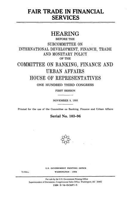handle is hein.cbhear/cbhearings6301 and id is 1 raw text is: FAIR TRADE IN FINANCIAL
SERVICES
HEARING
BEFORE THE
SUBCOMMITTEE ON
INTERNATIONAL DEVELOPMENT, FINANCE, TRADE
AND MONETARY POLICY
OF THE
COMMITTEE ON BANKING, FINANCE AND
URBAN AFFAIRS
HOUSE OF REPRESENTATIVES
ONE HUNDRED THIRD CONGRESS
FIRST SESSION
NOVEMBER 9, 1993
Printed for the use of the Committee on Banking, Finance and Urban Affairs
Serial No. 103-96
U.S. GOVERNMENT PRINTING OFFICE
73-934=            WASHINGTON : 1994
For sale by the U.S. Government Printing Office
Superintendent of Documents, Congressional Sales Office, Washington, DC 20402
ISBN 0-16-043691-5


